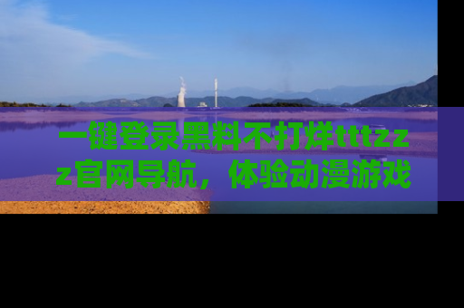 一键登录黑料不打烊tttzzz官网导航,体验动漫游戏风格黑料盛宴