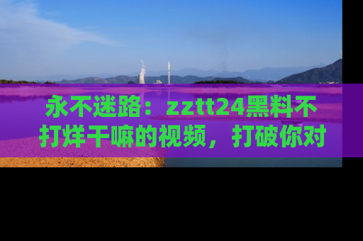 永不迷路:zztt24黑料不打烊干嘛的视频,打破你对吃瓜的固有认知!