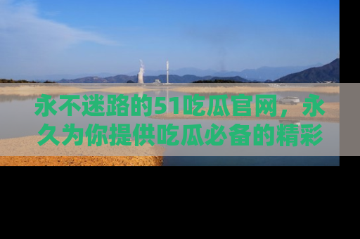 永不迷路的51吃瓜官网,永久为你提供吃瓜必备的精彩资讯