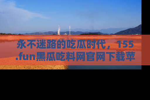 永不迷路的吃瓜时代,155.fun黑瓜吃料网官网下载苹果版陪你同行!