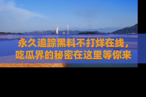 永久追踪黑料不打烊在线,吃瓜界的秘密在这里等你来发现!