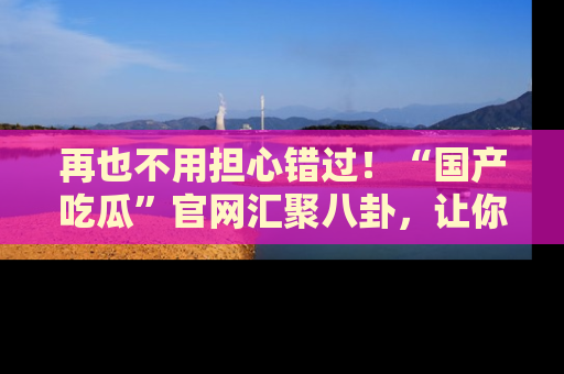 再也不用担心错过！“国产吃瓜”官网汇聚八卦，让你随时随地吃瓜。