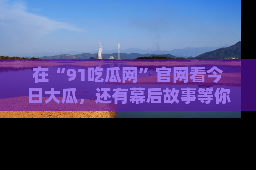 在“91吃瓜网”官网看今日大瓜，还有幕后故事等你来挖掘！