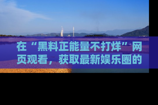 在“黑料正能量不打烊”网页观看，获取最新娱乐圈的正能量与黑料揭秘！