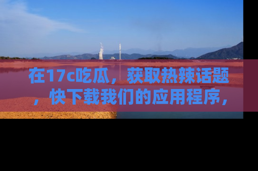 在17c吃瓜，获取热辣话题，快下载我们的应用程序，地址轻松找到！