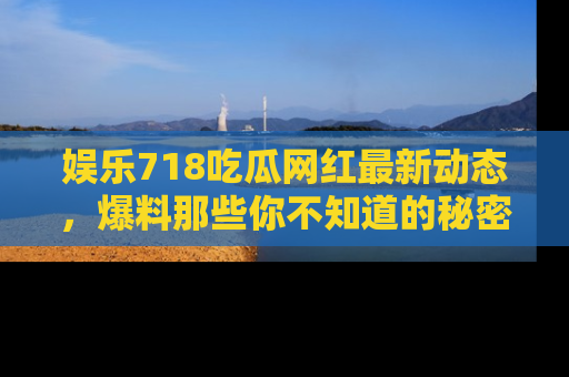 娱乐718吃瓜网红最新动态，爆料那些你不知道的秘密！