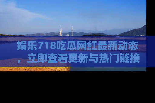 娱乐718吃瓜网红最新动态，立即查看更新与热门链接吧！