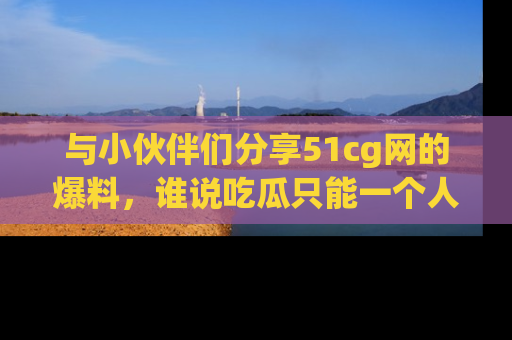 与小伙伴们分享51cg网的爆料，谁说吃瓜只能一个人？
