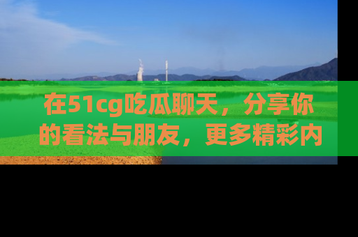 在51cg吃瓜聊天，分享你的看法与朋友，更多精彩内容请浏览网址www.51cg.com！