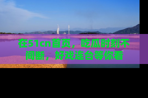 在51cn首页，吃瓜时刻不间断，好戏连台等你看