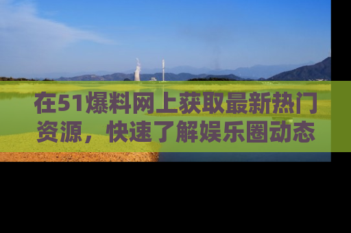 在51爆料网上获取最新热门资源，快速了解娱乐圈动态