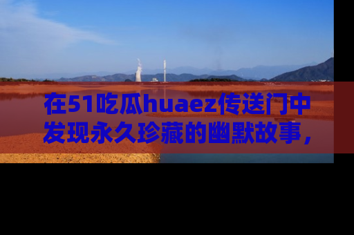 在51吃瓜huaez传送门中发现永久珍藏的幽默故事，瓜友们一起分享欢乐瞬间！