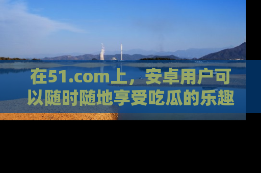 在51.com上，安卓用户可以随时随地享受吃瓜的乐趣！
