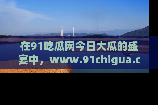 在91吃瓜网今日大瓜的盛宴中，www.91chigua.com带你领略每个让人咋舌的精彩故事！
