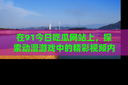 在91今日吃瓜网站上，探索动漫游戏中的精彩视频内容