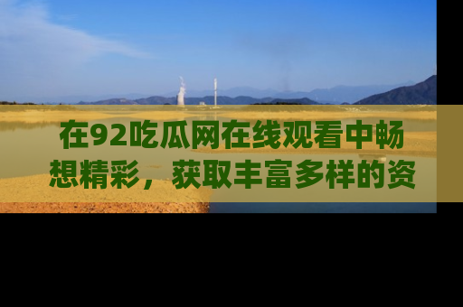 在92吃瓜网在线观看中畅想精彩，获取丰富多样的资源和app功能