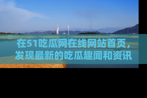 在51吃瓜网在线网站首页，发现最新的吃瓜趣闻和资讯分享