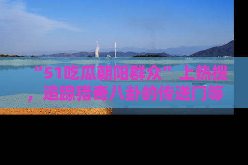 “51吃瓜朝阳群众”上热搜，追踪猎奇八卦的传送门等你点击！