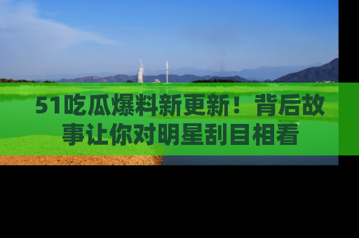 51吃瓜爆料新更新！背后故事让你对明星刮目相看