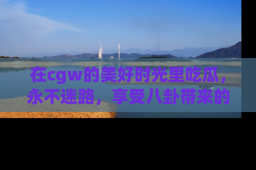 在cgw的美好时光里吃瓜，永不迷路，享受八卦带来的无限欢乐！