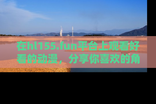 在hl155.fun平台上观看好看的动漫,分享你喜欢的角色和故事!