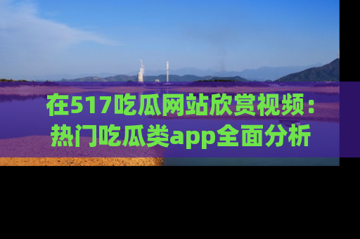 在517吃瓜网站欣赏视频：热门吃瓜类app全面分析