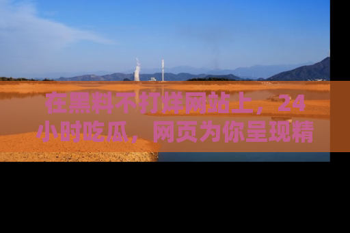 在黑料不打烊网站上,24小时吃瓜,网页为你呈现精彩内幕