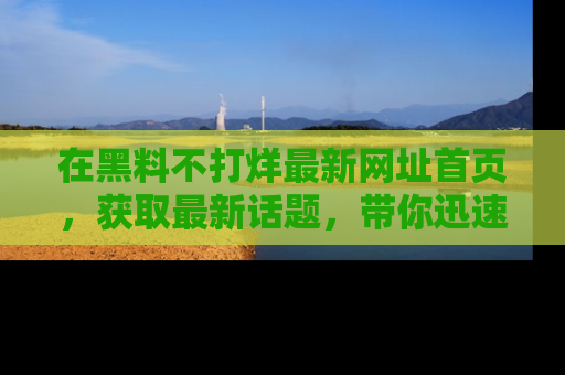 在黑料不打烊最新网址首页,获取最新话题,带你迅速了解娱乐圈大事!