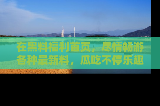 在黑料福利首页，尽情畅游各种最新料，瓜吃不停乐趣无穷！