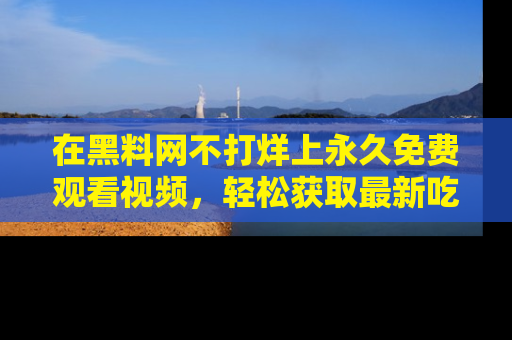在黑料网不打烊上永久免费观看视频，轻松获取最新吃瓜资讯！