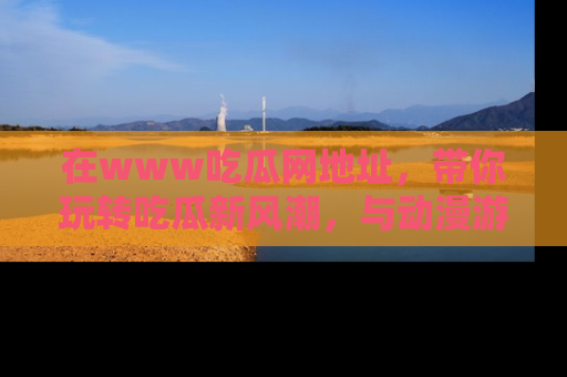 在www吃瓜网地址,带你玩转吃瓜新风潮,与动漫游戏角色共度精彩时光!