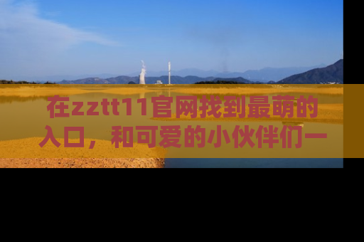 在zztt11官网找到最萌的入口,和可爱的小伙伴们一起吃瓜吧!