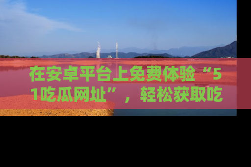 在安卓平台上免费体验“51吃瓜网址”,轻松获取吃瓜新鲜事!