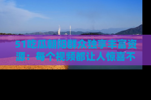 51吃瓜朝阳群众独享丰富资源：每个视频都让人惊喜不已！