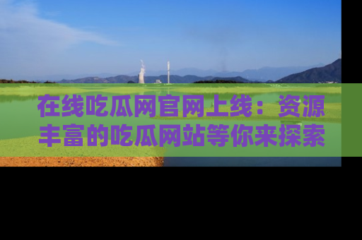 在线吃瓜网官网上线：资源丰富的吃瓜网站等你来探索