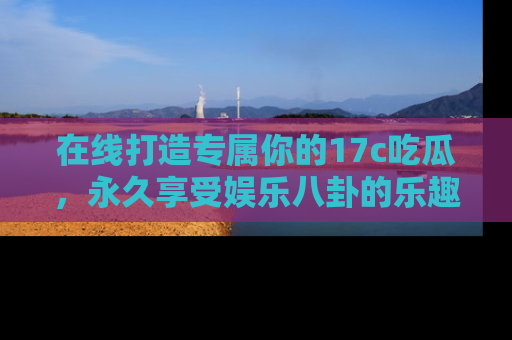 在线打造专属你的17c吃瓜,永久享受娱乐八卦的乐趣