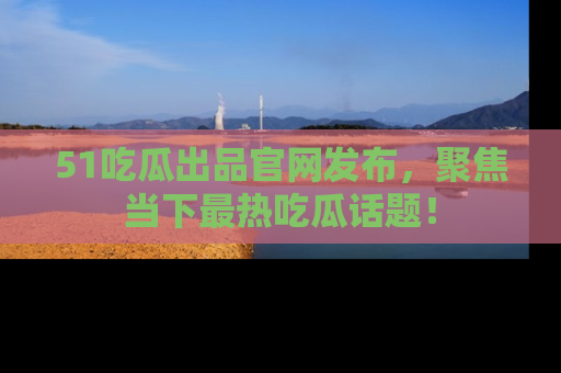 51吃瓜出品官网发布，聚焦当下最热吃瓜话题！