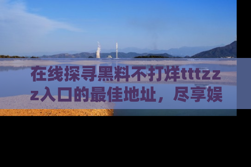 在线探寻黑料不打烊tttzzz入口的最佳地址,尽享娱乐圈八卦盛宴!