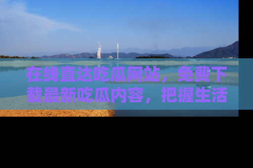 在线直达吃瓜网站,免费下载最新吃瓜内容,把握生活乐趣!