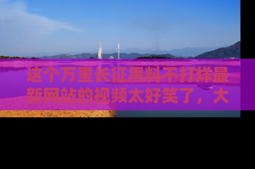 这个万里长征黑料不打烊最新网站的视频太好笑了,大家快来一起看吧!