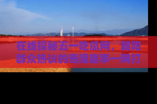 在线探秘五一吃瓜网,朝阳群众热议的奇闻趣事一网打尽