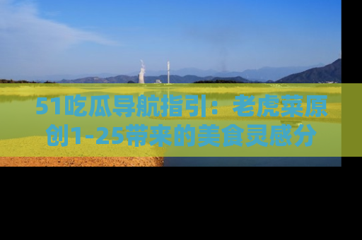 51吃瓜导航指引：老虎菜原创1-25带来的美食灵感分享