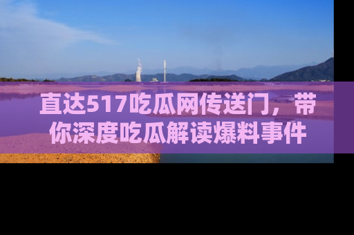 直达517吃瓜网传送门,带你深度吃瓜解读爆料事件
