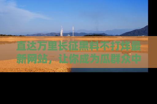直达万里长征黑料不打烊最新网站，让你成为瓜群众中的资深吃瓜客！