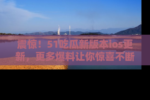 震惊!51吃瓜新版本ios更新,更多爆料让你惊喜不断,赶快来看吧!