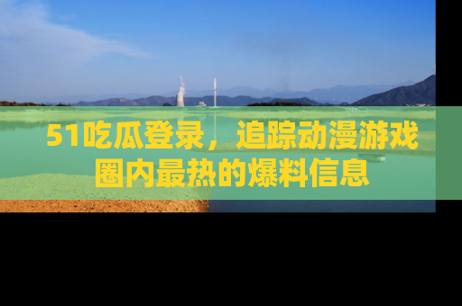 51吃瓜登录，追踪动漫游戏圈内最热的爆料信息