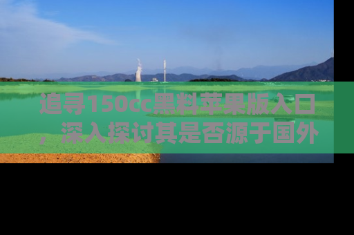 追寻150cc黑料苹果版入口,深入探讨其是否源于国外的传闻