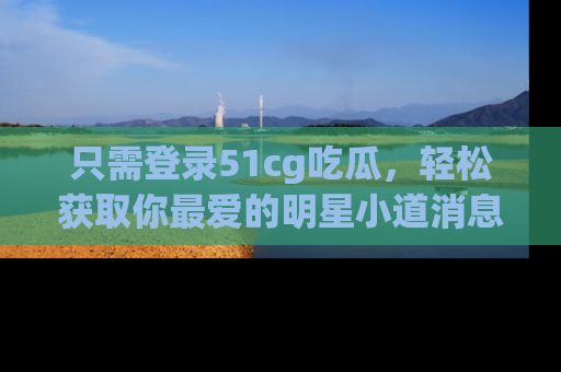 只需登录51cg吃瓜，轻松获取你最爱的明星小道消息！