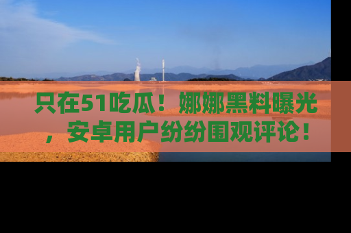 只在51吃瓜!娜娜黑料曝光,安卓用户纷纷围观评论!