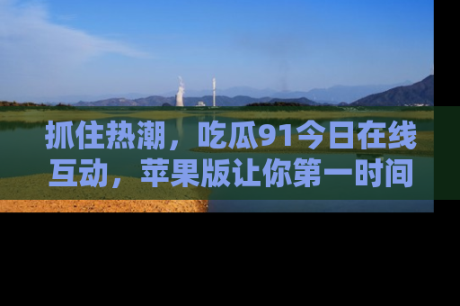 抓住热潮，吃瓜91今日在线互动，苹果版让你第一时间掌握信息！